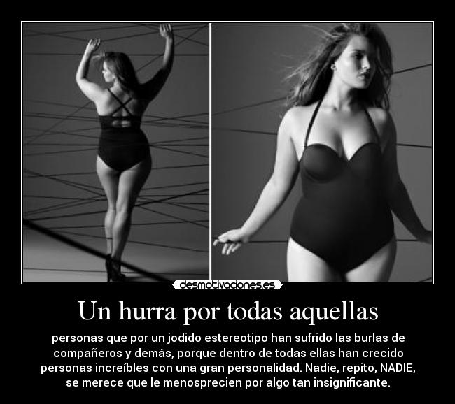 Un hurra por todas aquellas - personas que por un jodido estereotipo han sufrido las burlas de
compañeros y demás, porque dentro de todas ellas han crecido
personas increíbles con una gran personalidad. Nadie, repito, NADIE,
se merece que le menosprecien por algo tan insignificante.