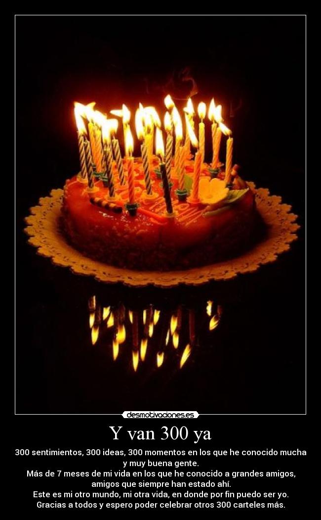 Y van 300 ya - 300 sentimientos, 300 ideas, 300 momentos en los que he conocido mucha
y muy buena gente.
Más de 7 meses de mi vida en los que he conocido a grandes amigos,
amigos que siempre han estado ahí.
Este es mi otro mundo, mi otra vida, en donde por fin puedo ser yo.
Gracias a todos y espero poder celebrar otros 300 carteles más.