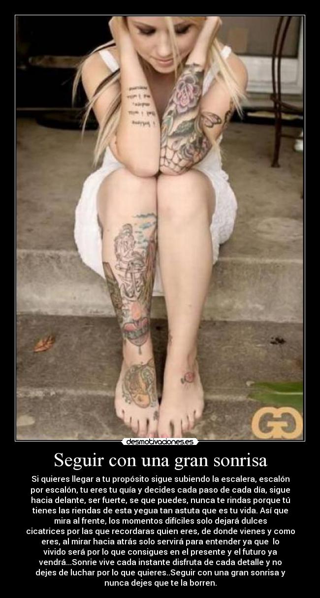 Seguir con una gran sonrisa - Si quieres llegar a tu propósito sigue subiendo la escalera, escalón
por escalón, tu eres tu quía y decides cada paso de cada día, sigue
hacia delante, ser fuerte, se que puedes, nunca te rindas porque tú
tienes las riendas de esta yegua tan astuta que es tu vida. Así que
mira al frente, los momentos difíciles solo dejará dulces
cicatrices por las que recordaras quien eres, de donde vienes y como
eres, al mirar hacia atrás solo servirá para entender ya que  lo
vivido será por lo que consigues en el presente y el futuro ya
vendrá...Sonrie vive cada instante disfruta de cada detalle y no
dejes de luchar por lo que quieres..Seguir con una gran sonrisa y
nunca dejes que te la borren.