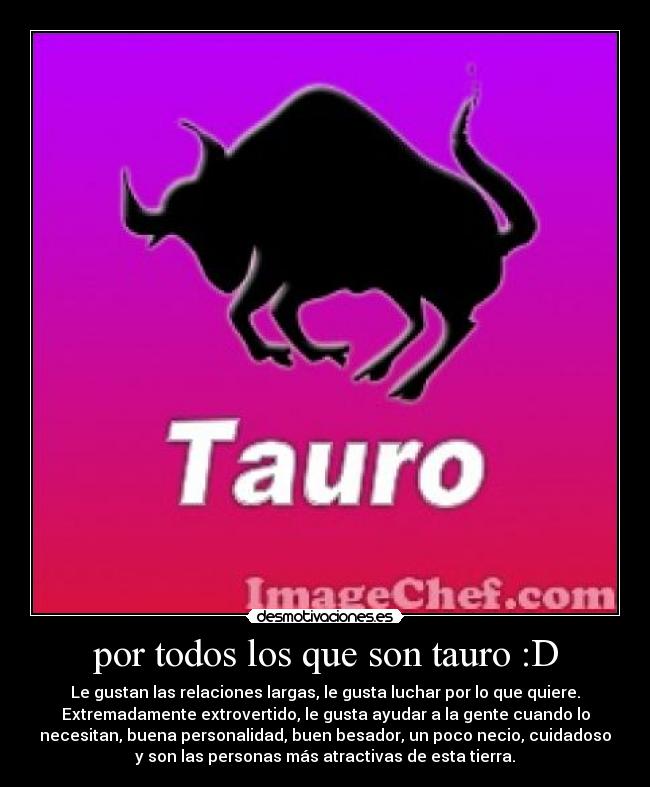 por todos los que son tauro :D - Le gustan las relaciones largas, le gusta luchar por lo que quiere.
Extremadamente extrovertido, le gusta ayudar a la gente cuando lo
necesitan, buena personalidad, buen besador, un poco necio, cuidadoso
y son las personas más atractivas de esta tierra.