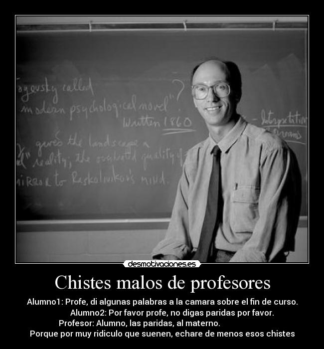 Chistes malos de profesores - Alumno1: Profe, di algunas palabras a la camara sobre el fin de curso.
Alumno2: Por favor profe, no digas paridas por favor.
Profesor: Alumno, las paridas, al materno.
Porque por muy ridiculo que suenen, echare de menos esos chistes