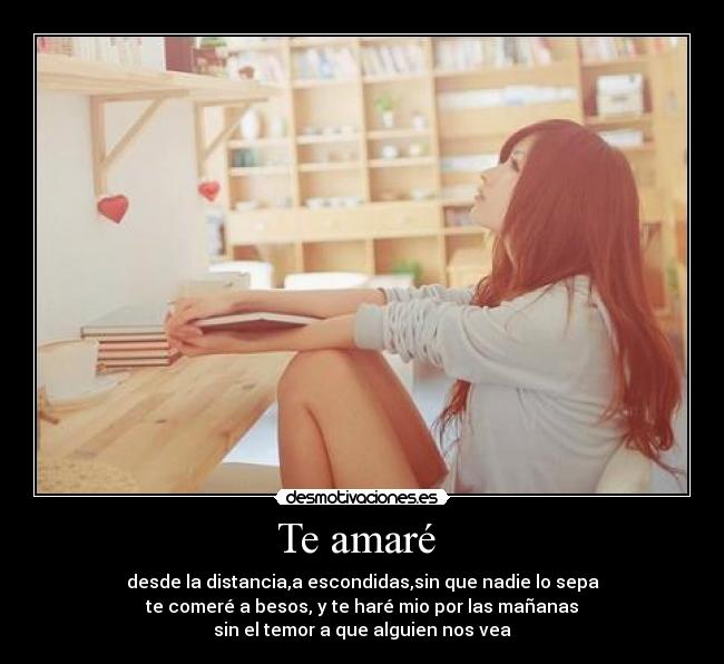 Te amaré - desde la distancia,a escondidas,sin que nadie lo sepa
te comeré a besos, y te haré mio por las mañanas
sin el temor a que alguien nos vea