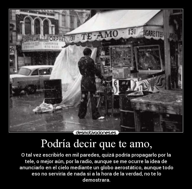 Podría decir que te amo, - O tal vez escribirlo en mil paredes, quizá podría propagarlo por la
tele, o mejor aún, por la radio, aunque se me ocurre la idea de
anunciarlo en el cielo mediante un globo aerostático, aunque todo
eso no serviría de nada si a la hora de la verdad, no te lo
demostrara.