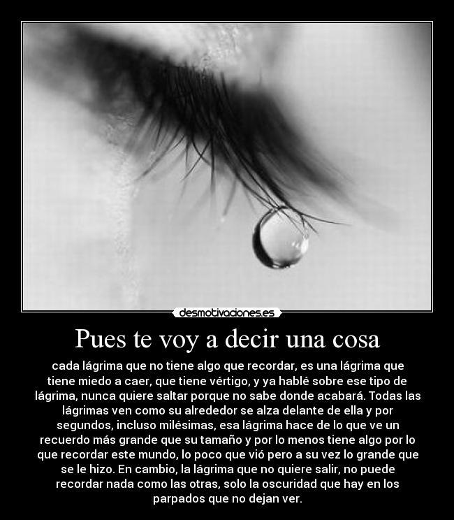 Pues te voy a decir una cosa - cada lágrima que no tiene algo que recordar, es una lágrima que
tiene miedo a caer, que tiene vértigo, y ya hablé sobre ese tipo de
lágrima, nunca quiere saltar porque no sabe donde acabará. Todas las
lágrimas ven como su alrededor se alza delante de ella y por
segundos, incluso milésimas, esa lágrima hace de lo que ve un
recuerdo más grande que su tamaño y por lo menos tiene algo por lo
que recordar este mundo, lo poco que vió pero a su vez lo grande que
se le hizo. En cambio, la lágrima que no quiere salir, no puede
recordar nada como las otras, solo la oscuridad que hay en los
parpados que no dejan ver.