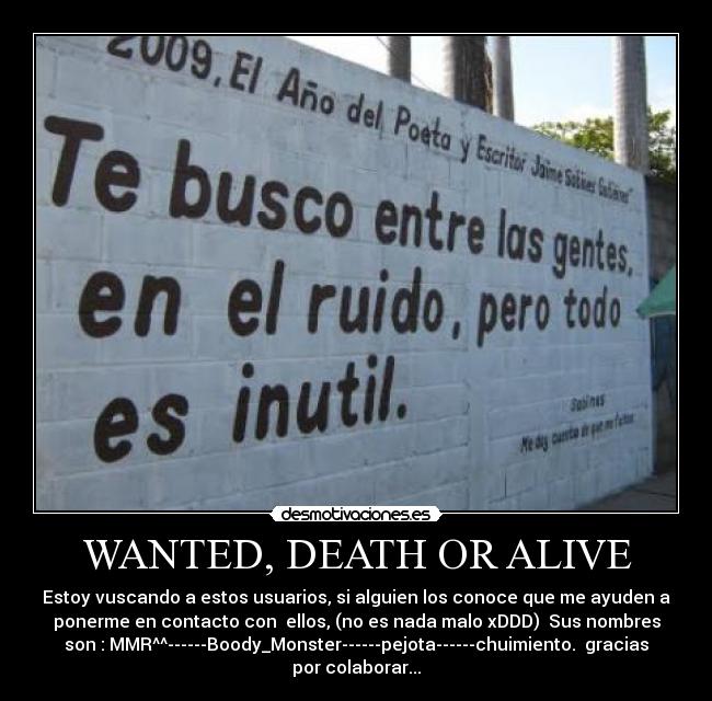 WANTED, DEATH OR ALIVE - Estoy vuscando a estos usuarios, si alguien los conoce que me ayuden a
ponerme en contacto con  ellos, (no es nada malo xDDD)  Sus nombres
son : MMR^^------Boody_Monster------pejota------chuimiento.  gracias
por colaborar...