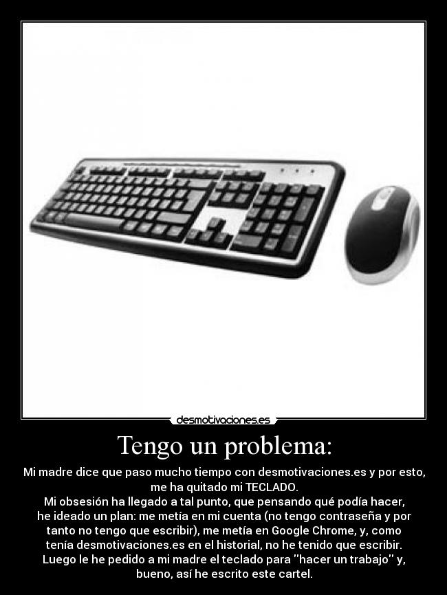 Tengo un problema: - Mi madre dice que paso mucho tiempo con desmotivaciones.es y por esto,
me ha quitado mi TECLADO.
Mi obsesión ha llegado a tal punto, que pensando qué podía hacer,
he ideado un plan: me metía en mi cuenta (no tengo contraseña y por
tanto no tengo que escribir), me metía en Google Chrome, y, como
tenía desmotivaciones.es en el historial, no he tenido que escribir.
Luego le he pedido a mi madre el teclado para hacer un trabajo y,
bueno, así he escrito este cartel.