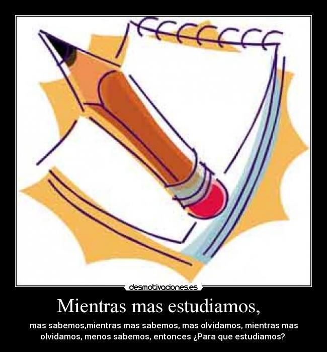 Mientras mas estudiamos,   - mas sabemos,mientras mas sabemos, mas olvidamos, mientras mas
olvidamos, menos sabemos, entonces ¿Para que estudiamos? 