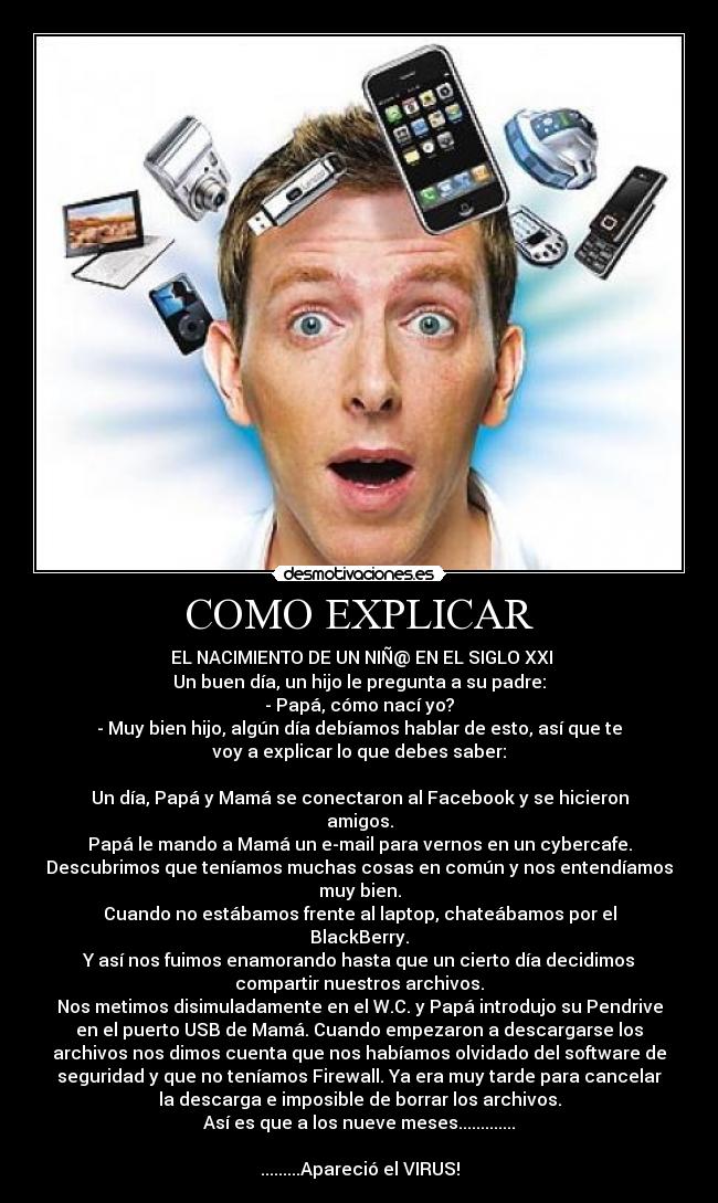 COMO EXPLICAR -  EL NACIMIENTO DE UN NIÑ@ EN EL SIGLO XXI
Un buen día, un hijo le pregunta a su padre:
- Papá, cómo nací yo?
- Muy bien hijo, algún día debíamos hablar de esto, así que te
voy a explicar lo que debes saber:

Un día, Papá y Mamá se conectaron al Facebook y se hicieron
amigos.
Papá le mando a Mamá un e-mail para vernos en un cybercafe.
Descubrimos que teníamos muchas cosas en común y nos entendíamos
muy bien.
Cuando no estábamos frente al laptop, chateábamos por el
BlackBerry.
Y así nos fuimos enamorando hasta que un cierto día decidimos
compartir nuestros archivos.
Nos metimos disimuladamente en el W.C. y Papá introdujo su Pendrive
en el puerto USB de Mamá. Cuando empezaron a descargarse los
archivos nos dimos cuenta que nos habíamos olvidado del software de
seguridad y que no teníamos Firewall. Ya era muy tarde para cancelar
la descarga e imposible de borrar los archivos.
Así es que a los nueve meses.............

.........Apareció el VIRUS!