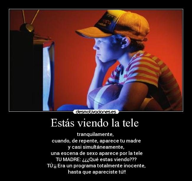 Estás viendo la tele  - tranquilamente, 
cuando, de repente, aparece tu madre
y casi simultáneamente,
 una escena de sexo aparece por la tele
TU MADRE: ¿¿¿Qué estas viendo???
TÚ:¡¡ Era un programa totalmente inocente,
 hasta que apareciste tú!!