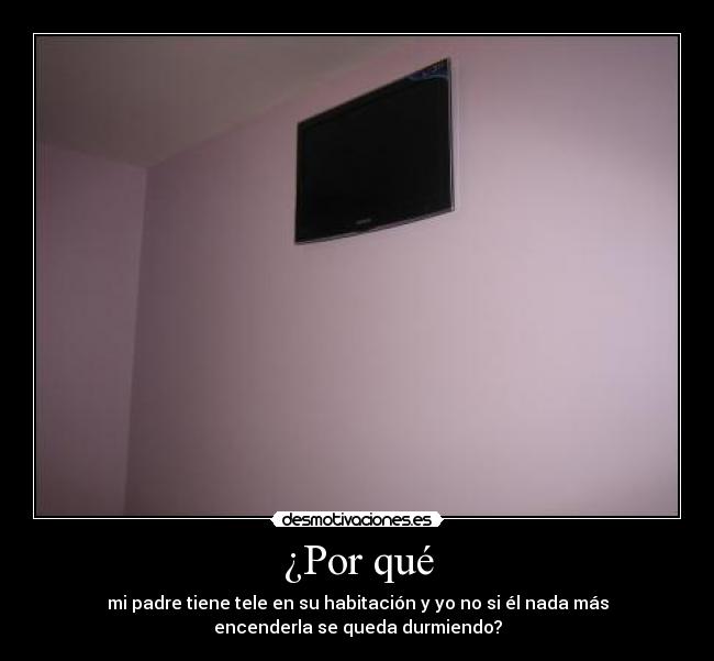 ¿Por qué - mi padre tiene tele en su habitación y yo no si él nada más
encenderla se queda durmiendo?