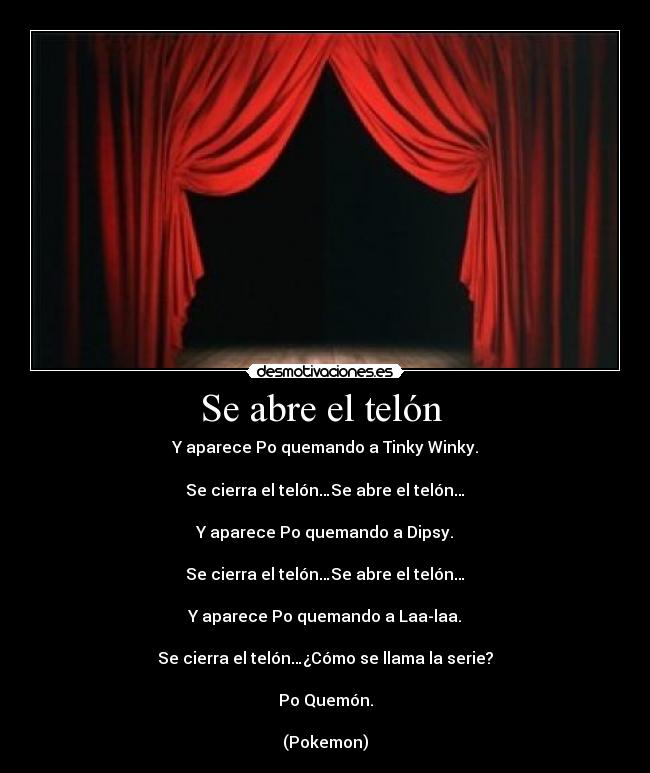 Se abre el telón - Y aparece Po quemando a Tinky Winky.
Se cierra el telón…Se abre el telón…
Y aparece Po quemando a Dipsy.
Se cierra el telón…Se abre el telón…
Y aparece Po quemando a Laa-laa.
Se cierra el telón…¿Cómo se llama la serie?
Po Quemón.
(Pokemon)