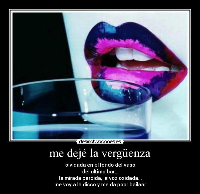 me dejé la vergüenza - olvidada en el fondo del vaso
del ultimo bar...
la mirada perdida, la voz oxidada...
me voy a la disco y me da poor bailaar