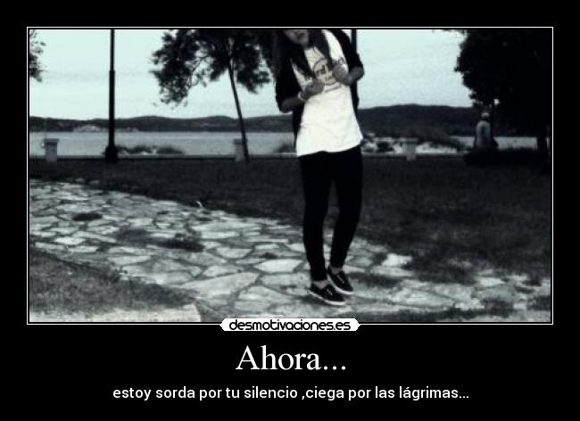 Ahora... - estoy sorda por tu silencio ,ciega por las lágrimas...