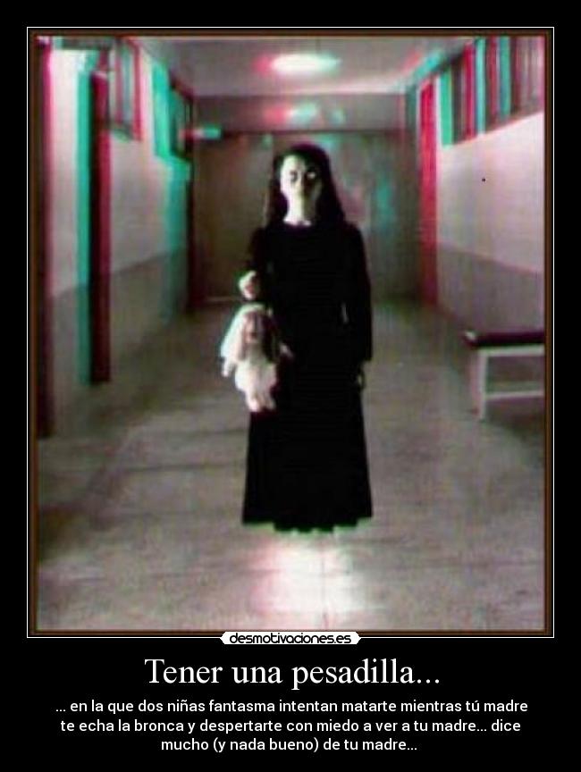 Tener una pesadilla... - ... en la que dos niñas fantasma intentan matarte mientras tú madre
te echa la bronca y despertarte con miedo a ver a tu madre... dice
mucho (y nada bueno) de tu madre...