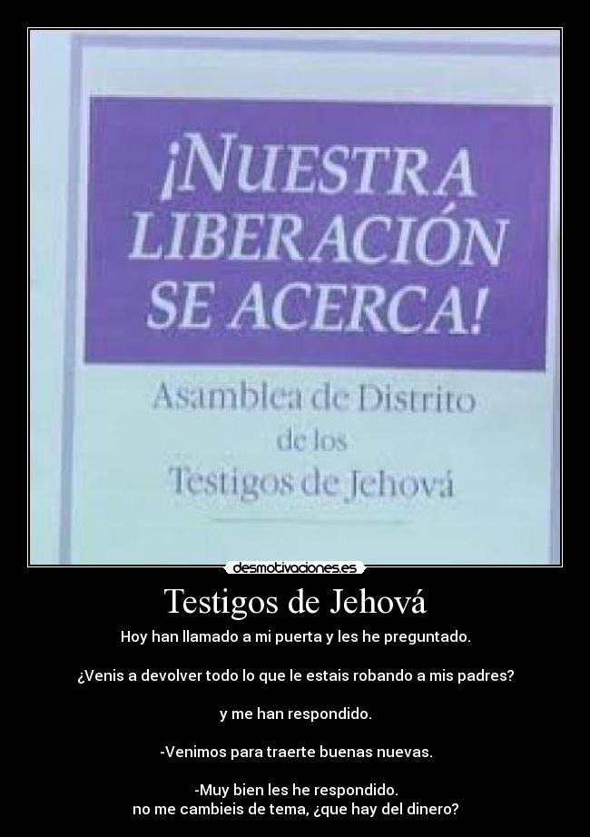 Testigos de Jehová - Hoy han llamado a mi puerta y les he preguntado.
¿Venis a devolver todo lo que le estais robando a mis padres?
y me han respondido.
-Venimos para traerte buenas nuevas.
-Muy bien les he respondido.
no me cambieis de tema, ¿que hay del dinero?