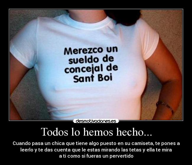 Todos lo hemos hecho... - Cuando pasa un chica que tiene algo puesto en su camiseta, te pones a
leerlo y te das cuenta que le estas mirando las tetas y ella te mira
a ti como si fueras un pervertido