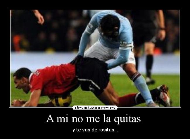 A mi no me la quitas - y te vas de rositas...