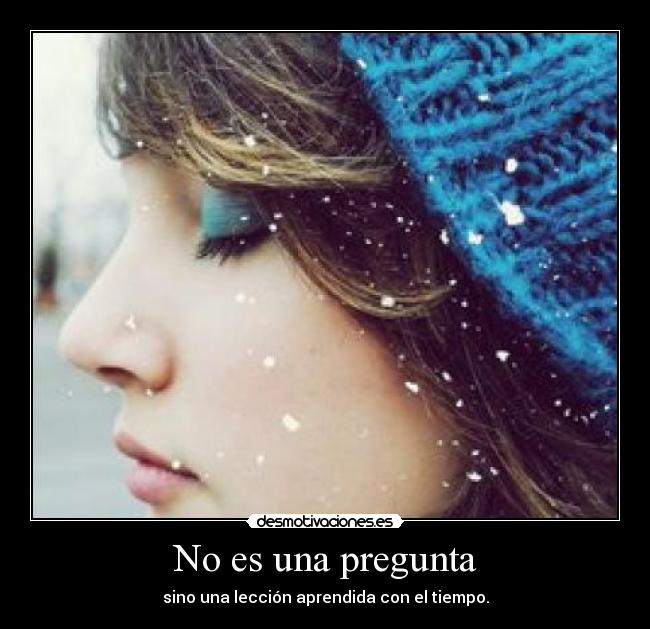 No es una pregunta - sino una lección aprendida con el tiempo.