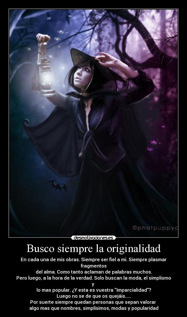 Busco siempre la originalidad - En cada una de mis obras. Siempre ser fiel a mi. Siempre plasmar fragmentos
del alma. Como tanto aclaman de palabras muchos.
Pero luego, a la hora de la verdad. Solo buscan la moda, el simplismo y 
lo mas popular. ¿Y esta es vuestra Imparcialidad?
Luego no se de que os quejáis.....
Por suerte siempre quedan personas que sepan valorar 
algo mas que nombres, simplísimos, modas y popularidad