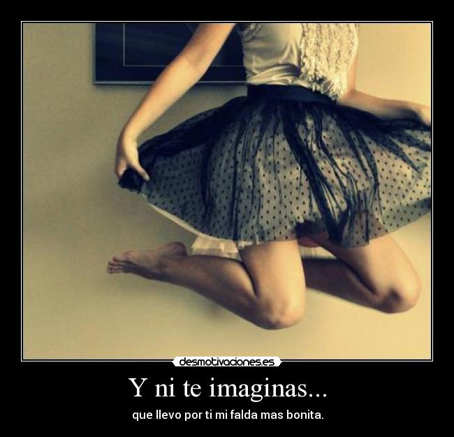 Y ni te imaginas... - que llevo por ti mi falda mas bonita.