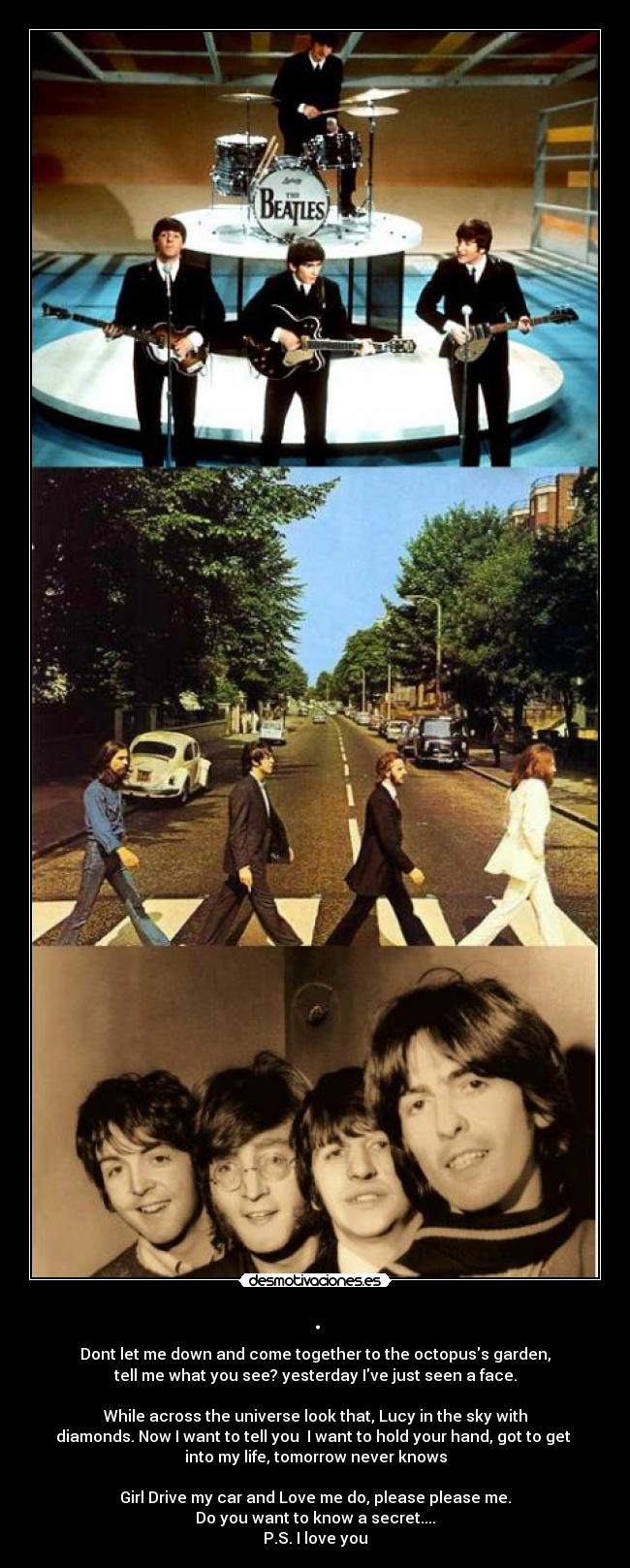. - Dont let me down and come together to the octopuss garden,
tell me what you see? yesterday Ive just seen a face.
While across the universe look that, Lucy in the sky with
diamonds. Now I want to tell you I want to hold your hand, got to get
into my life, tomorrow never knows
Girl Drive my car and Love me do, please please me.
Do you want to know a secret....
P.S. I love you