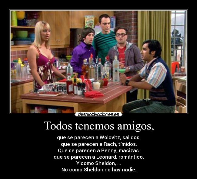 Todos tenemos amigos, - que se parecen a Wolovitz, salidos.
que se parecen a Rach, tímidos.
Que se parecen a Penny, macizas.
que se parecen a Leonard, romántico.
Y como Sheldon, ...
No como Sheldon no hay nadie.