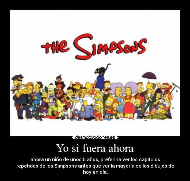 Yo si fuera ahora - ahora un niño de unos 5 años, preferiría ver los capítulos
repetidos de los Simpsons antes que ver la mayoría de los dibujos de
hoy en día.