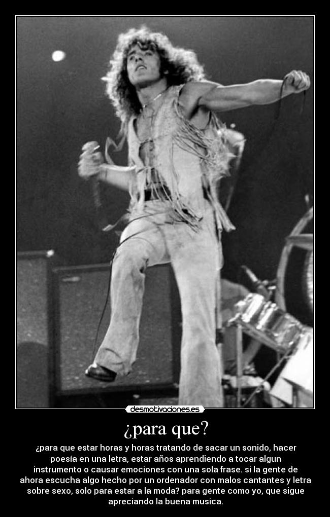¿para que? - ¿para que estar horas y horas tratando de sacar un sonido, hacer
poesía en una letra, estar años aprendiendo a tocar algun
instrumento o causar emociones con una sola frase. si la gente de
ahora escucha algo hecho por un ordenador con malos cantantes y letra
sobre sexo, solo para estar a la moda? para gente como yo, que sigue
apreciando la buena musica.