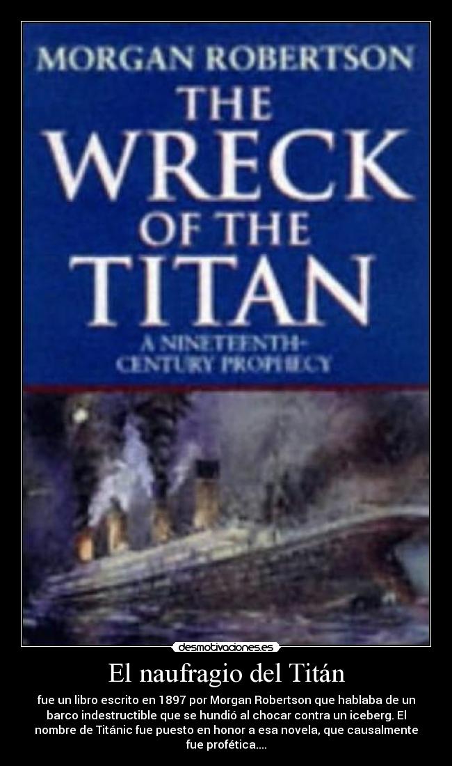 El naufragio del Titán - fue un libro escrito en 1897 por Morgan Robertson que hablaba de un
barco indestructible que se hundió al chocar contra un iceberg. El
nombre de Titánic fue puesto en honor a esa novela, que causalmente
fue profética....