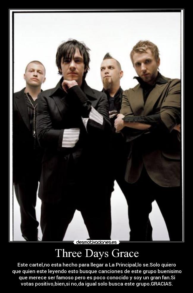 Three Days Grace - Este cartel,no esta hecho para llegar a La Principal,lo se.Solo quiero
que quien este leyendo esto busque canciones de este grupo buenisimo
que merece ser famoso pero es poco conocido y soy un gran fan.Si
votas positivo,bien,si no,da igual solo busca este grupo.GRACIAS.