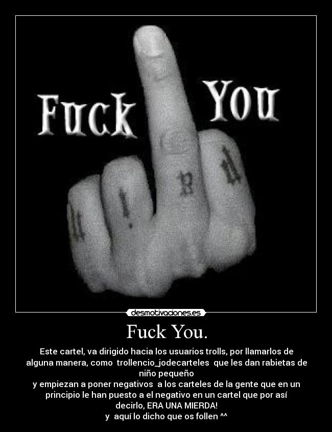 Fuck You. - Este cartel, va dirigido hacia los usuarios trolls, por llamarlos de
alguna manera, como  trollencio_jodecarteles  que les dan rabietas de
niño pequeño
y empiezan a poner negativos  a los carteles de la gente que en un
principio le han puesto a el negativo en un cartel que por así
decirlo, ERA UNA MIERDA!
y  aquí lo dicho que os follen ^^