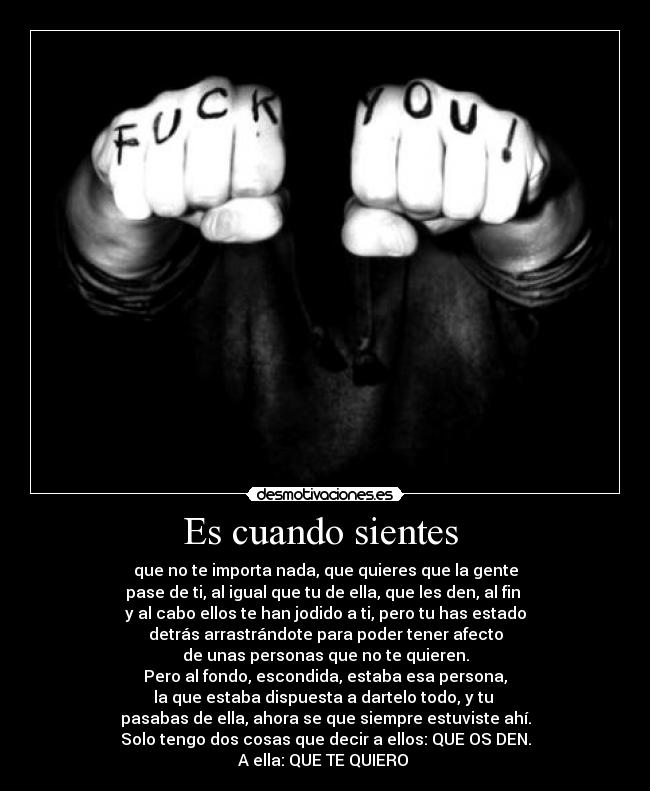 Es cuando sientes  - que no te importa nada, que quieres que la gente
pase de ti, al igual que tu de ella, que les den, al fin 
y al cabo ellos te han jodido a ti, pero tu has estado
detrás arrastrándote para poder tener afecto
de unas personas que no te quieren.
Pero al fondo, escondida, estaba esa persona,
la que estaba dispuesta a dartelo todo, y tu 
pasabas de ella, ahora se que siempre estuviste ahí.
Solo tengo dos cosas que decir a ellos: QUE OS DEN.
A ella: QUE TE QUIERO 