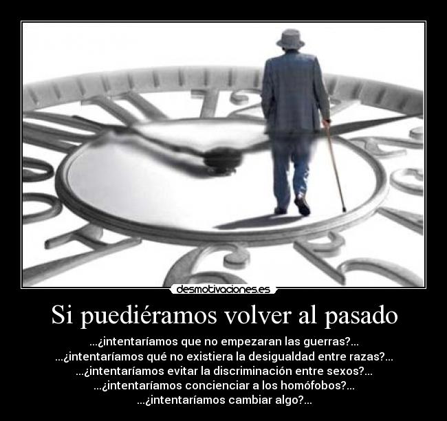 Si puediéramos volver al pasado - ...¿intentaríamos que no empezaran las guerras?...
...¿intentaríamos qué no existiera la desigualdad entre razas?...
...¿intentaríamos evitar la discriminación entre sexos?...
...¿intentaríamos concienciar a los homófobos?...
...¿intentaríamos cambiar algo?...