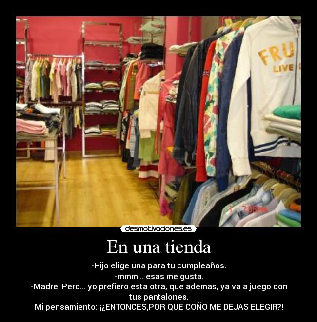 En una tienda - -Hijo elige una para tu cumpleaños.
-mmm... esas me gusta.
-Madre: Pero... yo prefiero esta otra, que ademas, ya va a juego con tus pantalones.
Mi pensamiento: ¡¿ENTONCES,POR QUE COÑO ME DEJAS ELEGIR?!