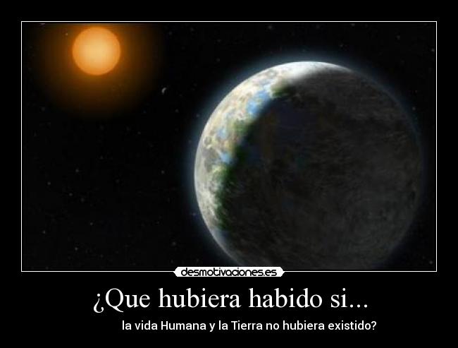 ¿Que hubiera habido si... -               la vida Humana y la Tierra no hubiera existido?