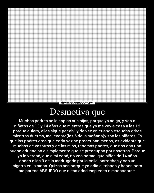 Desmotiva que - Muchos padres se la soplan sus hijos, porque yo salgo, y veo a
niñatos de 13 y 14 años que mientras que yo me voy a casa a las 12
porque quiero, ellos sigue por ahi, y de vez en cuando escucho gritos
mientras duermo, me levanto(las 5 de la mañana)y son los niñatos. Es
que los padres creo que cada vez se preocupan menos, es evidente que
muchos de vosotros y de los mios, tenemos padres, que nos dan una
buena educacion o simplemente que se preocupan por nosotros. Porque
yo la verdad, que a mi edad, no veo normal que niños de 14 años
anden a las 3 de la madrugada por la calle, borrachos y con un
cigarro en la mano. Quizas sea porque yo odio el tabaco y beber, pero
me parece ABSURDO que a esa edad empiecen a machacarse.