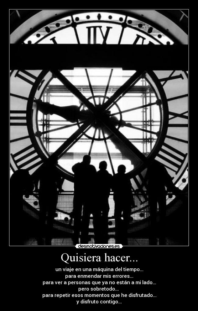 Quisiera hacer... - un viaje en una máquina del tiempo...
para enmendar mis errores...
para ver a personas que ya no están a mi lado...
pero sobretodo... 
para repetir esos momentos que he disfrutado...
y disfruto contigo...
