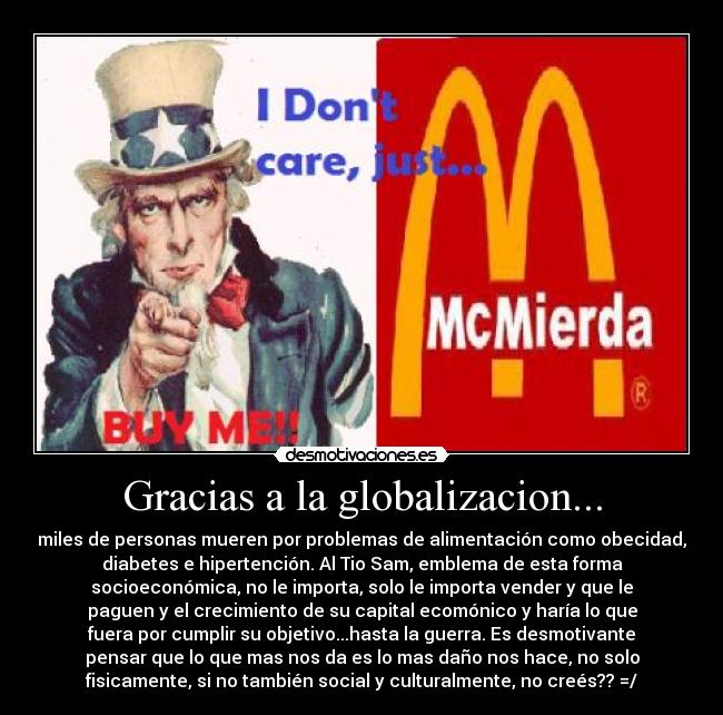 Gracias a la globalizacion... - miles de personas mueren por problemas de alimentación como obecidad,
diabetes e hipertención. Al Tio Sam, emblema de esta forma
socioeconómica, no le importa, solo le importa vender y que le
paguen y el crecimiento de su capital ecomónico y haría lo que
fuera por cumplir su objetivo...hasta la guerra. Es desmotivante
pensar que lo que mas nos da es lo mas daño nos hace, no solo
fisicamente, si no también social y culturalmente, no creés?? =/