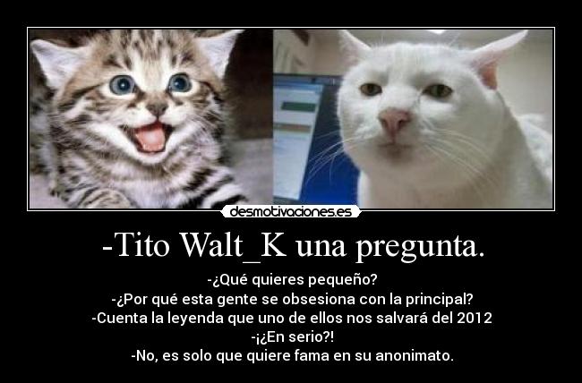 -Tito Walt_K una pregunta. - -¿Qué quieres pequeño?
-¿Por qué esta gente se obsesiona con la principal?
-Cuenta la leyenda que uno de ellos nos salvará del 2012
-¡¿En serio?!
-No, es solo que quiere fama en su anonimato.