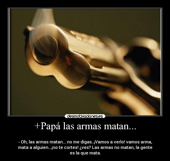 +Papá las armas matan... -
- Oh, las armas matan... no me digas..¡Vamos a verlo! vamos arma,
mata a alguien...¡no te cortes! ¿ves? Las armas no matan, la gente
es la que mata.