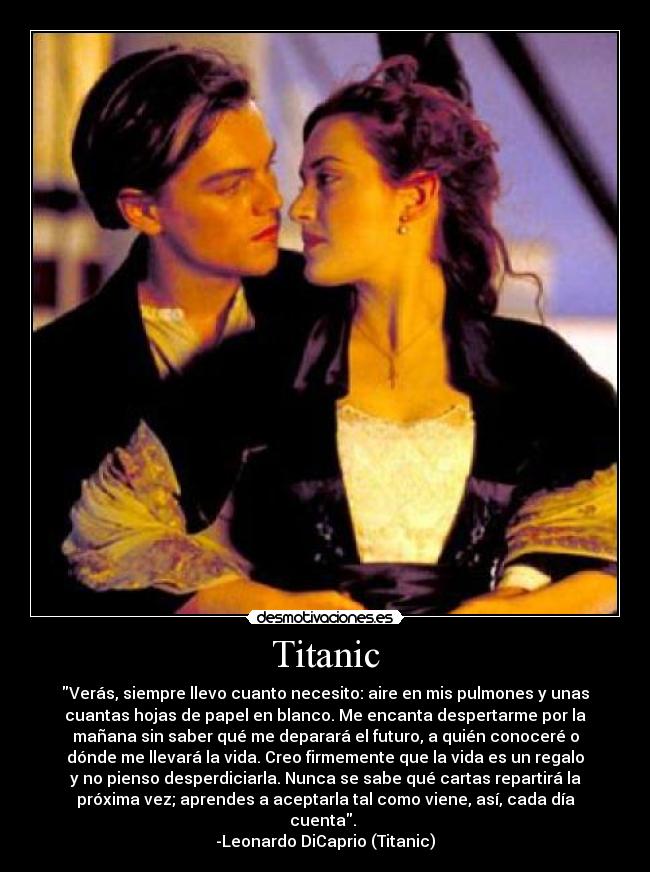 Titanic - Verás, siempre llevo cuanto necesito: aire en mis pulmones y unas
cuantas hojas de papel en blanco. Me encanta despertarme por la
mañana sin saber qué me deparará el futuro, a quién conoceré o
dónde me llevará la vida. Creo firmemente que la vida es un regalo
y no pienso desperdiciarla. Nunca se sabe qué cartas repartirá la
próxima vez; aprendes a aceptarla tal como viene, así, cada día
cuenta.
-Leonardo DiCaprio (Titanic)