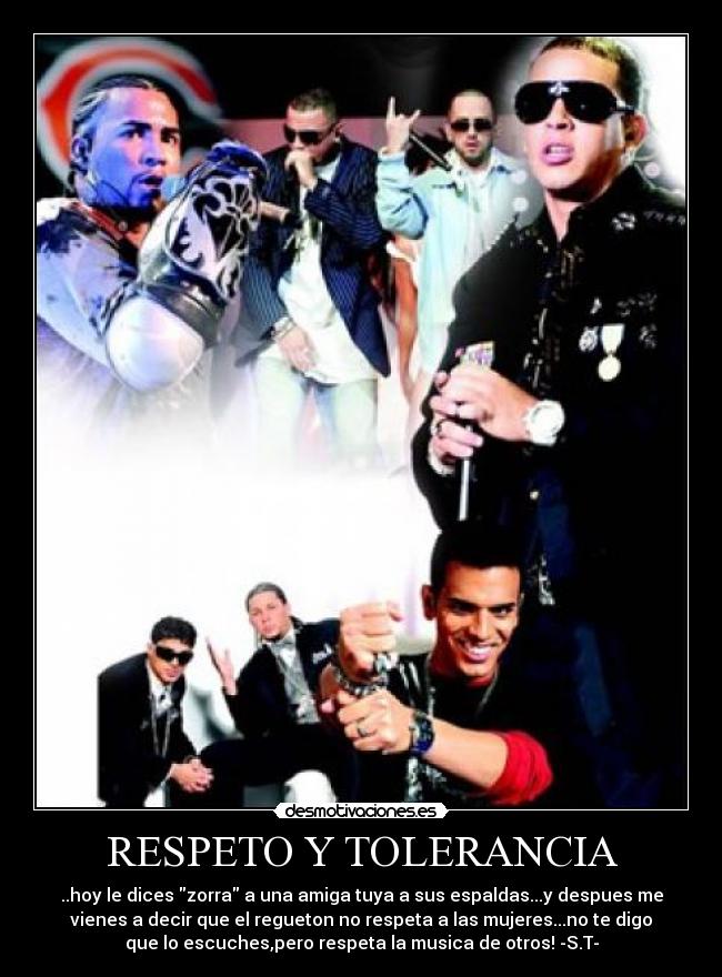 RESPETO Y TOLERANCIA - ..hoy le dices zorra a una amiga tuya a sus espaldas...y despues me
vienes a decir que el regueton no respeta a las mujeres...no te digo
que lo escuches,pero respeta la musica de otros! -S.T-