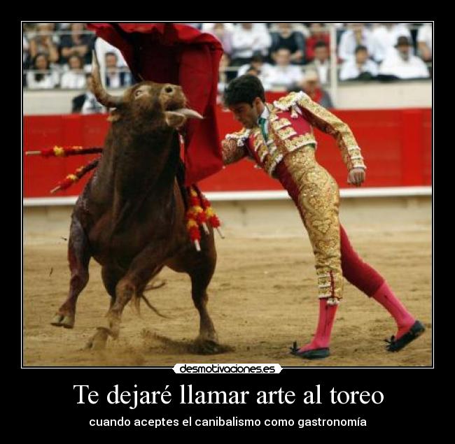 Te dejaré llamar arte al toreo - cuando aceptes el canibalismo como gastronomía