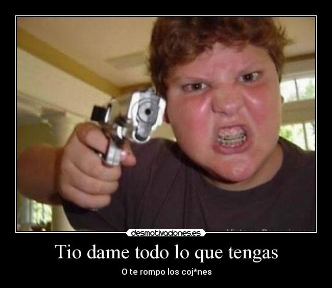 Tio dame todo lo que tengas - O te rompo los coj*nes