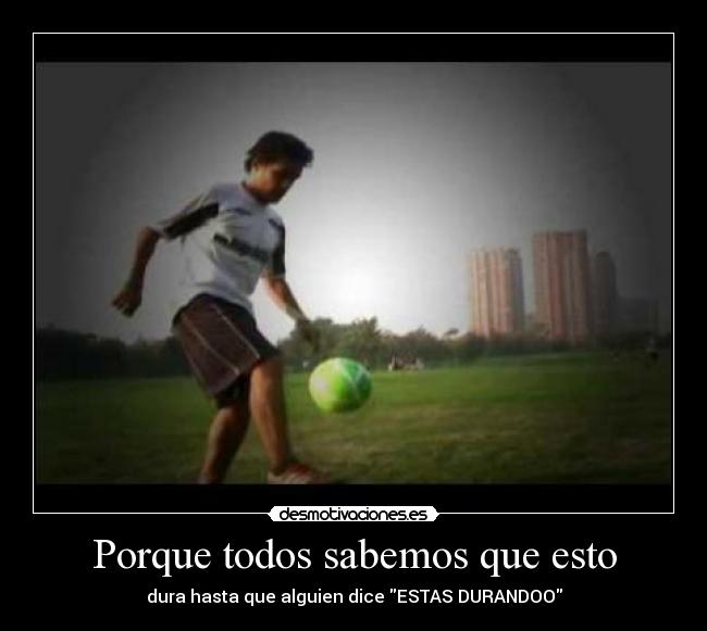 Porque todos sabemos que esto - dura hasta que alguien dice ESTAS DURANDOO