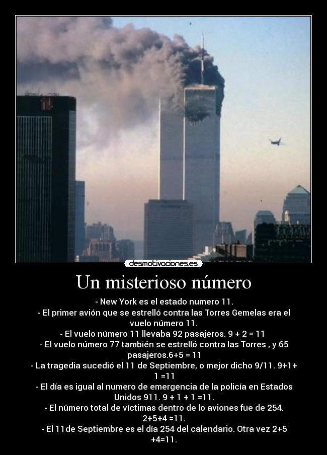 Un misterioso número - - New York es el estado numero 11.
- El primer avión que se estrelló contra las Torres Gemelas era el
vuelo número 11.
- El vuelo número 11 llevaba 92 pasajeros. 9 + 2 = 11
- El vuelo número 77 también se estrelló contra las Torres , y 65
pasajeros.6+5 = 11
- La tragedia sucedió el 11 de Septiembre, o mejor dicho 9/11. 9+1+
1 =11
- El día es igual al numero de emergencia de la policía en Estados
Unidos 911. 9 + 1 + 1 =11.
- El número total de víctimas dentro de lo aviones fue de 254.
2+5+4 =11.
- El 11de Septiembre es el día 254 del calendario. Otra vez 2+5
+4=11.
