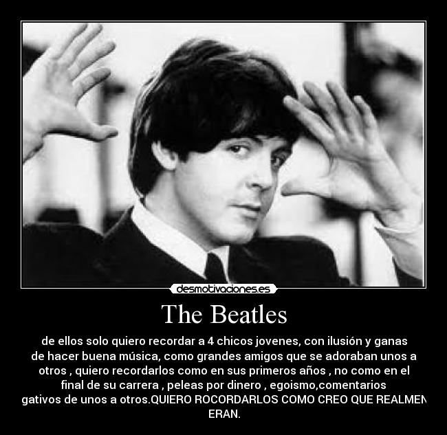 The Beatles - de ellos solo quiero recordar a 4 chicos jovenes, con ilusión y ganas
de hacer buena música, como grandes amigos que se adoraban unos a
otros , quiero recordarlos como en sus primeros años , no como en el
final de su carrera , peleas por dinero , egoismo,comentarios
negativos de unos a otros.QUIERO ROCORDARLOS COMO CREO QUE REALMENTE
ERAN.