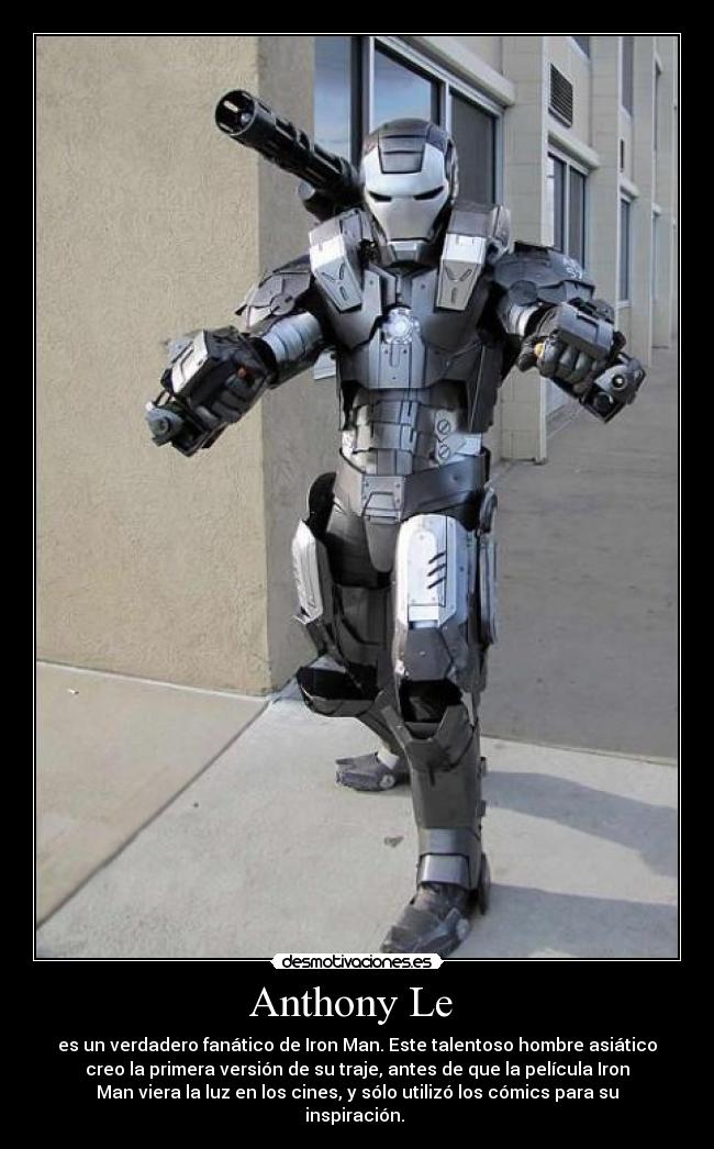 Anthony Le - es un verdadero fanático de Iron Man. Este talentoso hombre asiático
creo la primera versión de su traje, antes de que la película Iron
Man viera la luz en los cines, y sólo utilizó los cómics para su
inspiración.