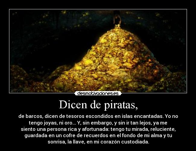 Dicen de piratas, - de barcos, dicen de tesoros escondidos en islas encantadas. Yo no
tengo joyas, ni oro... Y, sin embargo, y sin ir tan lejos, ya me
siento una persona rica y afortunada: tengo tu mirada, reluciente,
guardada en un cofre de recuerdos en el fondo de mi alma y tu
sonrisa, la llave, en mi corazón custodiada.