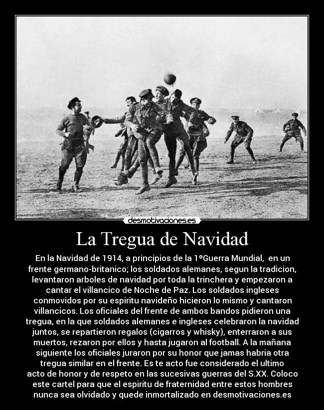La Tregua de Navidad - En la Navidad de 1914, a principios de la 1ºGuerra Mundial, en un
frente germano-britanico; los soldados alemanes, segun la tradicion,
levantaron arboles de navidad por toda la trinchera y empezaron a
cantar el villancico de Noche de Paz. Los soldados ingleses
conmovidos por su espiritu navideño hicieron lo mismo y cantaron
villancicos. Los oficiales del frente de ambos bandos pidieron una
tregua, en la que soldados alemanes e ingleses celebraron la navidad
juntos, se repartieron regalos (cigarros y whisky), enterraron a sus
muertos, rezaron por ellos y hasta jugaron al football. A la mañana
siguiente los oficiales juraron por su honor que jamas habria otra
tregua similar en el frente. Es te acto fue considerado el ultimo
acto de honor y de respeto en las sucesivas guerras del S.XX. Coloco
este cartel para que el espiritu de fraternidad entre estos hombres
nunca sea olvidado y quede inmortalizado en desmotivaciones.es